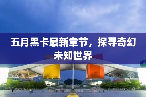 五月黑卡最新章节，探寻奇幻未知世界