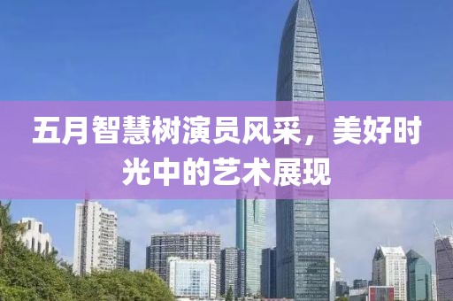 五月智慧树演员风采，美好时光中的艺术展现