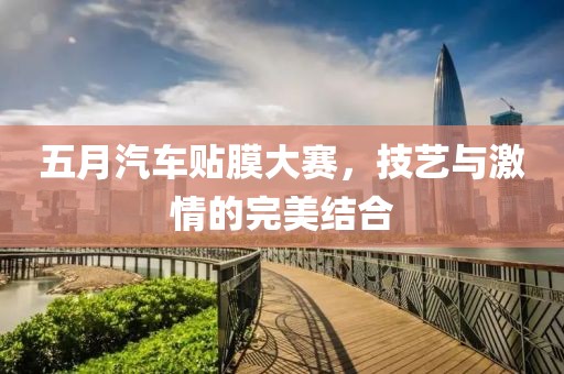 五月汽车贴膜大赛，技艺与激情的完美结合