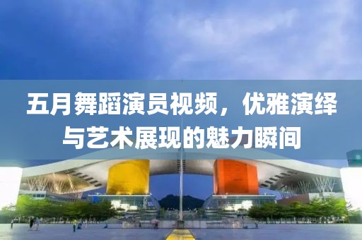 五月舞蹈演员视频，优雅演绎与艺术展现的魅力瞬间