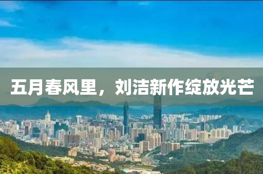 五月春风里，刘洁新作绽放光芒