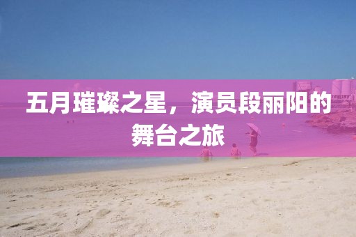五月璀璨之星，演员段丽阳的舞台之旅
