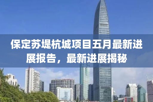 保定苏堤杭城项目五月最新进展报告，最新进展揭秘