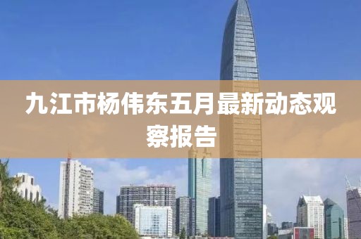 九江市杨伟东五月最新动态观察报告
