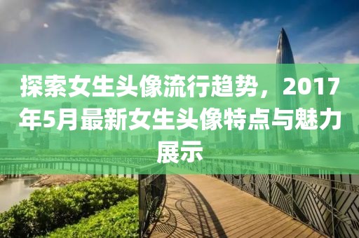 探索女生头像流行趋势，2017年5月最新女生头像特点与魅力展示