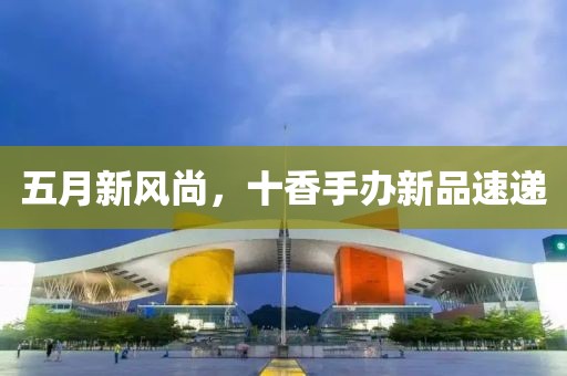 五月新风尚，十香手办新品速递