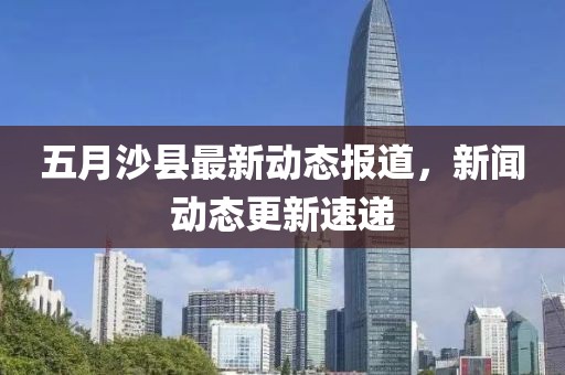 五月沙县最新动态报道，新闻动态更新速递