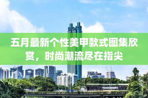 五月最新个性美甲款式图集欣赏，时尚潮流尽在指尖