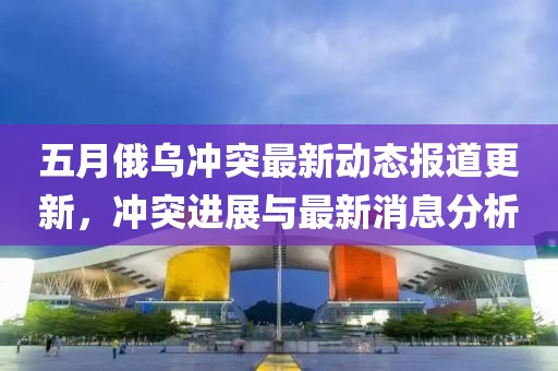 五月俄乌冲突最新动态报道更新，冲突进展与最新消息分析