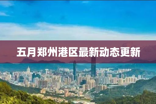 五月郑州港区最新动态更新
