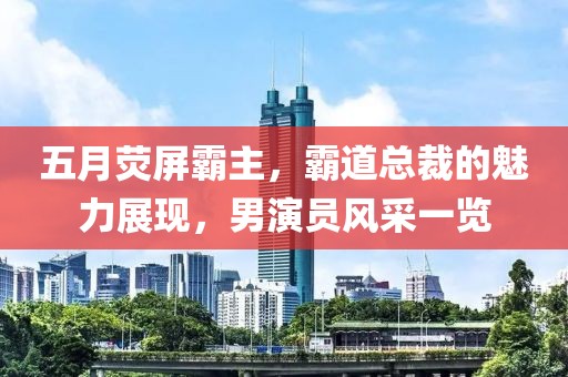 五月荧屏霸主，霸道总裁的魅力展现，男演员风采一览