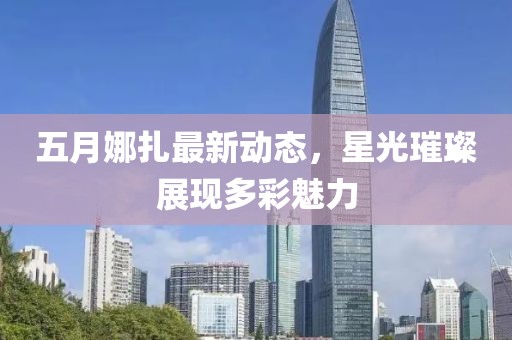 五月娜扎最新动态，星光璀璨展现多彩魅力