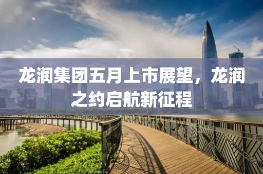 龙润集团五月上市展望，龙润之约启航新征程