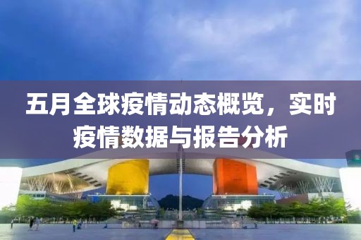 五月全球疫情动态概览，实时疫情数据与报告分析
