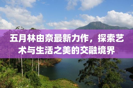 五月林由奈最新力作，探索艺术与生活之美的交融境界