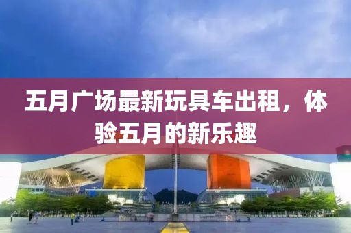五月广场最新玩具车出租，体验五月的新乐趣