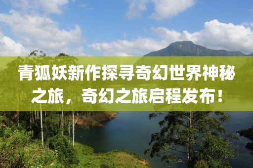 青狐妖新作探寻奇幻世界神秘之旅，奇幻之旅启程发布！