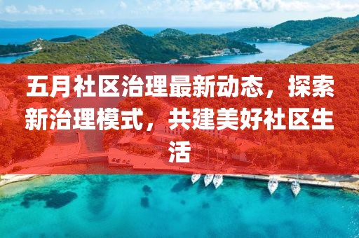 五月社区治理最新动态，探索新治理模式，共建美好社区生活