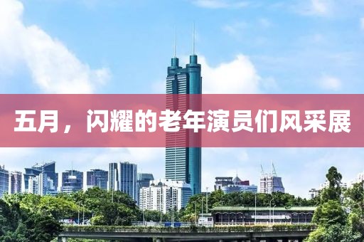 五月，闪耀的老年演员们风采展
