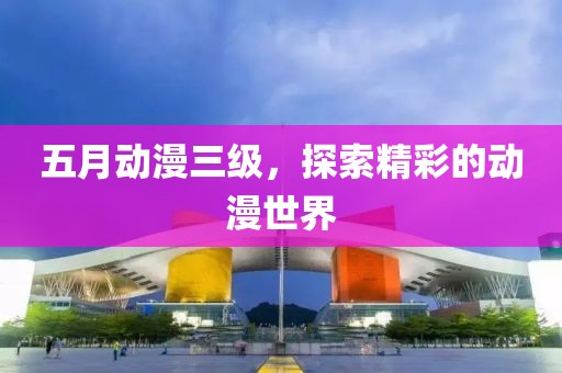 五月动漫三级，探索精彩的动漫世界