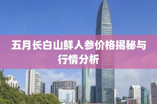 五月长白山鲜人参价格揭秘与行情分析