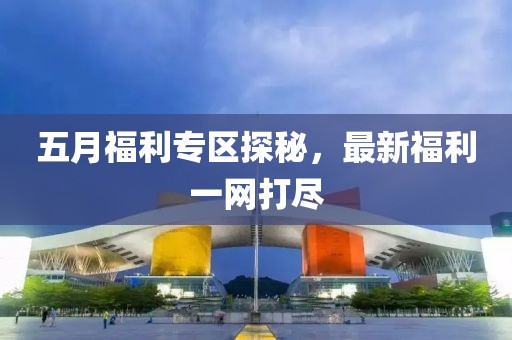 五月福利专区探秘，最新福利一网打尽
