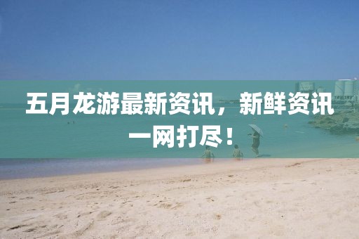 五月龙游最新资讯，新鲜资讯一网打尽！