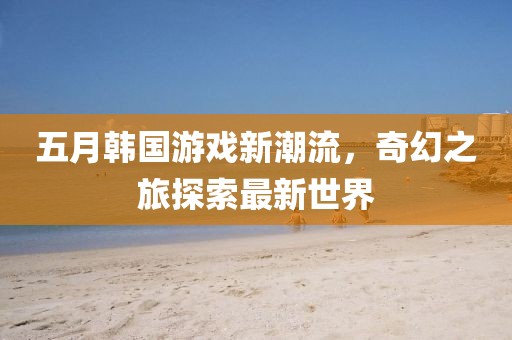 五月韩国游戏新潮流，奇幻之旅探索最新世界