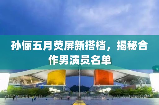孙俪五月荧屏新搭档，揭秘合作男演员名单