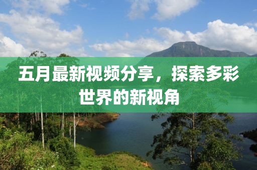 五月最新视频分享，探索多彩世界的新视角
