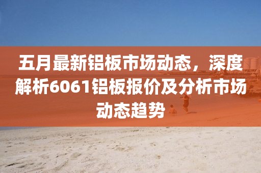 五月最新铝板市场动态，深度解析6061铝板报价及分析市场动态趋势