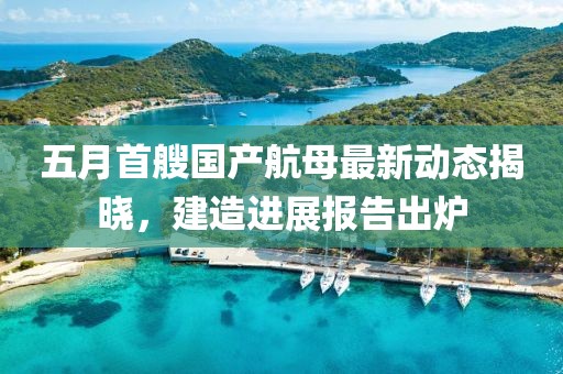 五月首艘国产航母最新动态揭晓，建造进展报告出炉