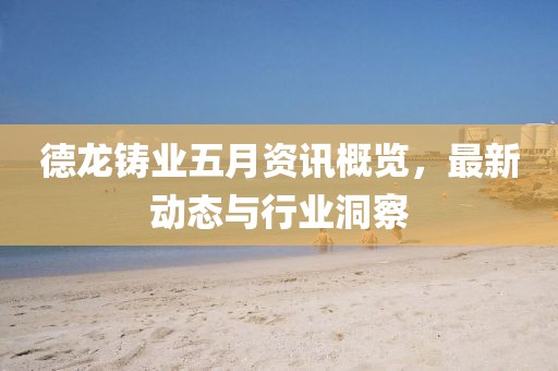 德龙铸业五月资讯概览，最新动态与行业洞察