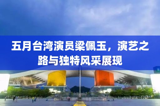 五月台湾演员梁佩玉，演艺之路与独特风采展现