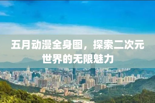 五月动漫全身图，探索二次元世界的无限魅力