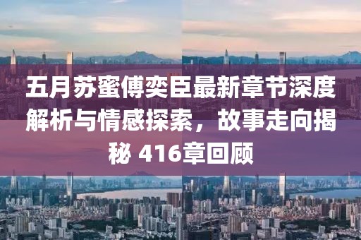 五月苏蜜傅奕臣最新章节深度解析与情感探索，故事走向揭秘 416章回顾
