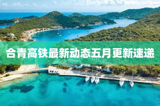 合青高铁最新动态五月更新速递