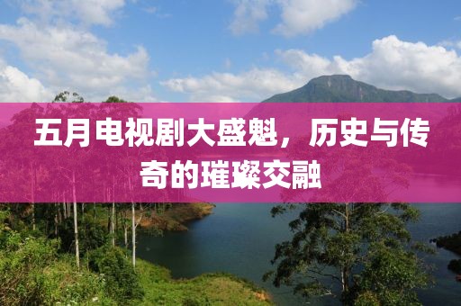 五月电视剧大盛魁，历史与传奇的璀璨交融