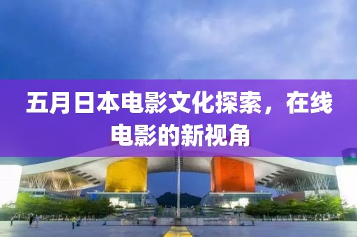 五月日本电影文化探索，在线电影的新视角