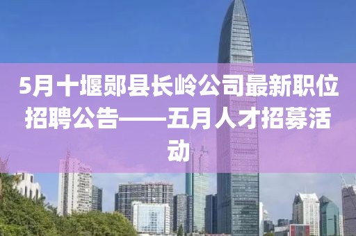 5月十堰郧县长岭公司最新职位招聘公告——五月人才招募活动