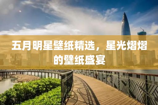 五月明星壁纸精选，星光熠熠的壁纸盛宴