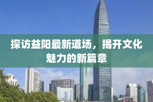 探访益阳最新道场，揭开文化魅力的新篇章