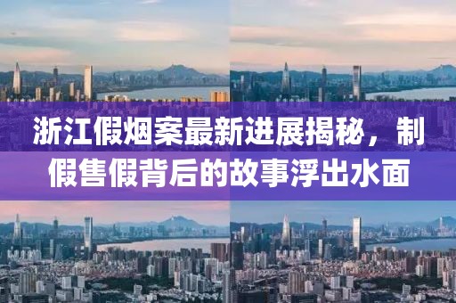 浙江假烟案最新进展揭秘，制假售假背后的故事浮出水面