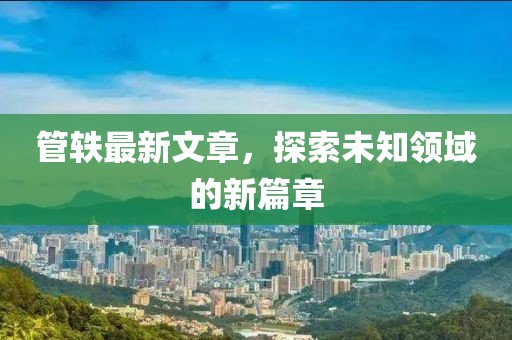 管轶最新文章，探索未知领域的新篇章