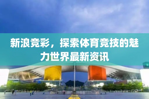 新浪竞彩，探索体育竞技的魅力世界最新资讯