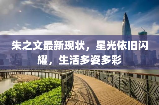 朱之文最新现状，星光依旧闪耀，生活多姿多彩