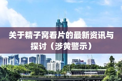 关于精子窝看片的最新资讯与探讨（涉黄警示）