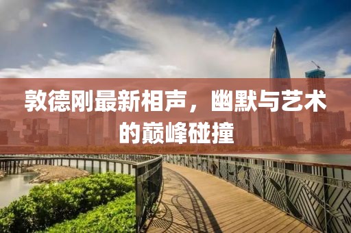 敦德刚最新相声，幽默与艺术的巅峰碰撞