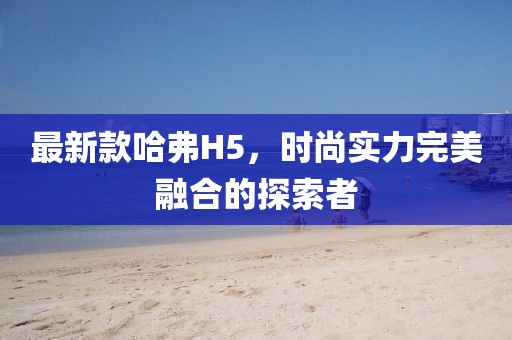 最新款哈弗H5，时尚实力完美融合的探索者
