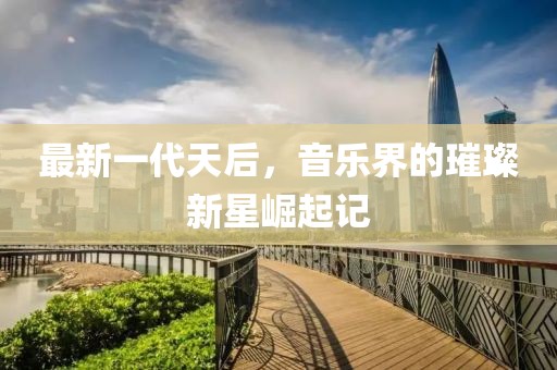 最新一代天后，音乐界的璀璨新星崛起记
